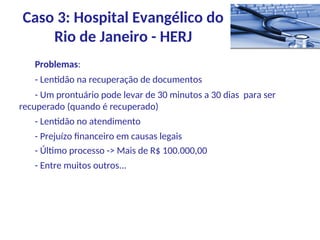 Problemas:
- Lentidão na recuperação de documentos
- Um prontuário pode levar de 30 minutos a 30 dias para ser
recuperado (quando é recuperado)
- Lentidão no atendimento
- Prejuízo financeiro em causas legais
- Último processo -> Mais de R$ 100.000,00
- Entre muitos outros...
Caso 3: Hospital Evangélico do
Rio de Janeiro - HERJ
 