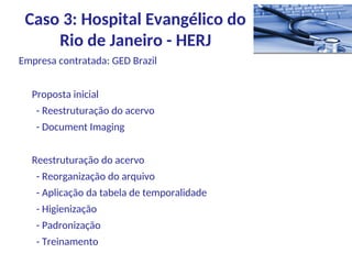 Empresa contratada: GED Brazil
Proposta inicial
- Reestruturação do acervo
- Document Imaging
Reestruturação do acervo
- Reorganização do arquivo
- Aplicação da tabela de temporalidade
- Higienização
- Padronização
- Treinamento
Caso 3: Hospital Evangélico do
Rio de Janeiro - HERJ
 