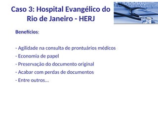 Benefícios:
- Agilidade na consulta de prontuários médicos
- Economia de papel
- Preservação do documento original
- Acabar com perdas de documentos
- Entre outros...
Caso 3: Hospital Evangélico do
Rio de Janeiro - HERJ
 