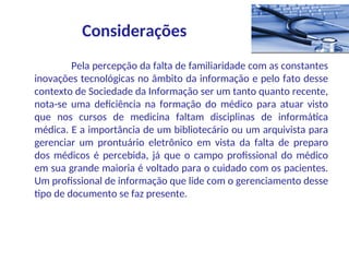 Pela percepção da falta de familiaridade com as constantes
inovações tecnológicas no âmbito da informação e pelo fato desse
contexto de Sociedade da Informação ser um tanto quanto recente,
nota-se uma deficiência na formação do médico para atuar visto
que nos cursos de medicina faltam disciplinas de informática
médica. E a importância de um bibliotecário ou um arquivista para
gerenciar um prontuário eletrônico em vista da falta de preparo
dos médicos é percebida, já que o campo profissional do médico
em sua grande maioria é voltado para o cuidado com os pacientes.
Um profissional de informação que lide com o gerenciamento desse
tipo de documento se faz presente.
Considerações
 