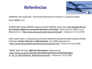 ANDREASI, Silvia Aparecida. O Prontuário Eletrônico do Paciente e o papel do médico.
Brasil: RBSPB, [s.d.]
CHARNOVSKI, Rafael; BORGES, Regiane Pizzetti; MARTINS, Paulo João. Uma proposta de uso
de Assinatura Digital em prontuário Eletrônico do Paciente. Santa Catarina: UNESC, [s.d.].
Disponível em: <http://www.sbis.org.br/cbis9/arquivos/634.pdf >. Acesso em: 13. Jul. 2010.
DIAS, Juliana Lopes. A utilização do prontuário eletrônico do paciente pelos hospitais de Belo
Horizonte. Revista Textos de La CiberSociedad, n.16, 2008. Disponível em:
<http://www.cibersociedad.net/textos/articulo.php?art=194>. Acesso em 14 jul. 2010.
FREIRE, Ségio Miranda. Sigilo das informações. Disponível em:
<http://www.ans.gov.br/data/files/8A958865266CAFE201267FB9CDED2DB2/
TT_AS_19_SMirandaFreire_SigiloInformacoes.pdf >. Acesso em: 14 jul. 2010.
Referências
 