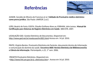 JUNIOR, Geraldo de Oliveira de Francisco et al. Validade do Prontuário médico eletrônico
como prova jurídica. São Paulo: UNIFESP, [s.d.]
LEÃO, Beatriz de Faria; COSTA, Cláudio Giulliano Alves as; FORMAN, John Lemos. Manual de
Certificação para Sistemas de Registro Eletrônico em Saúde. SBIS/CFR, 2007.
LEGISLAÇÃO GED. Gestão Eletrônica de Documentos. Disponível em:
http://www.ged.net.br/resolucaocfm1821.html Acesso em: 14 jul. 2010.
PINTO, Virgínia Bentes. Prontuário Eletrônico do Paciente: documento técnico de informação
e comunicação do domínio da saúde. Encontros Bibli: Revista Eletrônica de Biblioteconomia
e Ciência da Informação. Florianópolis, n.21, 1º sem. 2006.
PROJETO Prontuário Eletrônico. Disponível em:
<http://www.fmt.am.gov.br/p_eletronico.htm>. Acesso em 14 jul. 2010.
Referências
 
