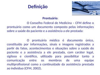 Prontuário:
O Conselho Federal de Medicina – CFM define o
prontuário como um documento composto pelas informações
sobre a saúde do paciente e a assistência a ele prestada:
O prontuário médico é documento único,
constituído por informações, sinais e imagens registrados a
partir de fatos, acontecimentos e situações sobre a saúde do
paciente e a assistência a ele prestada, com caráter legal,
sigiloso e científico, utilizado para possibilitar tanto a
comunicação entre os membros de uma equipe
multiprofissional como a continuidade da assistência prestada
ao indivíduo (CFM, 2002).
Definição
 