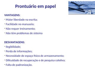 VANTAGENS:
- Maior liberdade na escrita;
- Facilidade no manuseio;
- Não requer treinamento;
- Não têm problemas de sistema
DESVANTAGENS:
- Ilegibilidade;
- Perda de informações;
- Necessidade de espaço físico de armazenamento;
- Dificuldade de recuperação e de pesquisa coletiva;
- Falta de padronização.
Prontuário em papel
 