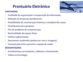 VANTAGENS:
- Facilidade de organização e recuperação da informação;
- Redução no tempo de atendimento;
- Possibilidade de reconstrução histórica e completa dos casos;
- Contribuição para pesquisa;
- Fim do problema de compreensão;
- Racionalidade do espaço físico;
- Melhor padronização;
- Documento multimídia (podem ter sons e imagens);
- Comunicação entre paciente e equipe de saúde.
DESVANTAGENS:
- Investimentos em hardware, software e treinamento;
- Falhas na tecnologia.
Prontuário Eletrônico
 