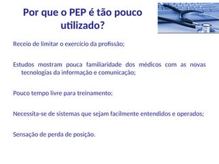 Receio de limitar o exercício da profissão;
Estudos mostram pouca familiaridade dos médicos com as novas
tecnologias da informação e comunicação;
Pouco tempo livre para treinamento;
Necessita-se de sistemas que sejam facilmente entendidos e operados;
Sensação de perda de posição.
Por que o PEP é tão pouco
utilizado?
 