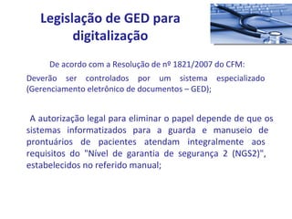 De acordo com a Resolução de nº 1821/2007 do CFM: Deverão ser controlados por um sistema especializado  (Gerenciamento eletrônico de documentos – GED); A autorização legal para eliminar o papel depende de que os  sistemas informatizados para a guarda e manuseio de  prontuários de pacientes atendam integralmente aos  requisitos do "Nível de garantia de segurança 2 (NGS2)",  estabelecidos no referido manual; Legislação de GED para digitalização 