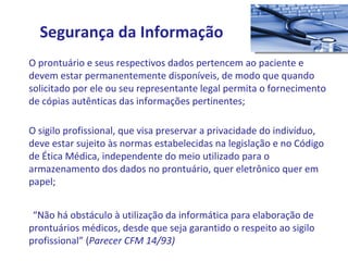 O prontuário e seus respectivos dados pertencem ao paciente e devem estar permanentemente disponíveis, de modo que quando solicitado por ele ou seu representante legal permita o fornecimento de cópias autênticas das informações pertinentes; O sigilo profissional, que visa preservar a privacidade do indivíduo, deve estar sujeito às normas estabelecidas na legislação e no Código de Ética Médica, independente do meio utilizado para o armazenamento dos dados no prontuário, quer eletrônico quer em papel; “ Não há obstáculo à utilização da informática para elaboração de prontuários médicos, desde que seja garantido o respeito ao sigilo profissional” ( Parecer CFM 14/93) Segurança da Informação 