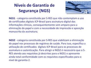 NGS1  - categoria constituída por S-RES que não contemplam o uso de certificados digitais ICP-Brasil para assinatura digital das informações clínicas, consequentemente sem amparo para a eliminação do papel e com a necessidade de impressão e aposição manuscrita da assinatura; NGS2  - categoria constituída por S-RES que viabilizam a eliminação do papel nos processos de registros de saúde. Para isso, especifica a utilização de certificados  digitais ICP-Brasil para os processos de assinatura e autenticação. Para atingir o NGS2 é necessário que o S-RES atenda aos requisitos já descritos para o NGS1 e apresente ainda total conformidade com os requisitos especificados para o nível de garantia 2. Níveis de Garantia de Segurança (NGS) 