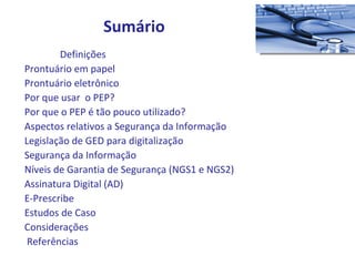 Definições  Prontuário em papel Prontuário eletrônico  Por que usar  o PEP? Por que o PEP é tão pouco utilizado? Aspectos relativos a Segurança da Informação Legislação de GED para digitalização Segurança da Informação Níveis de Garantia de Segurança (NGS1 e NGS2) Assinatura Digital (AD) E-Prescribe Estudos de Caso Considerações Referências Sumário 