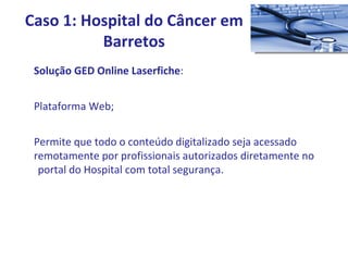 Solução GED Online Laserfiche : Plataforma Web; Permite que todo o conteúdo digitalizado seja acessado  remotamente por profissionais autorizados diretamente no  portal do Hospital com total segurança. Caso 1: Hospital do Câncer em Barretos 