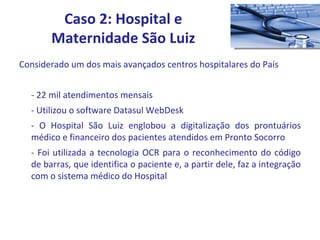 Considerado um dos mais avançados centros hospitalares do País - 22 mil atendimentos mensais - Utilizou o software Datasul WebDesk - O Hospital São Luiz englobou a digitalização dos prontuários médico e financeiro dos pacientes atendidos em Pronto Socorro - Foi utilizada a tecnologia OCR para o reconhecimento do código de barras, que identifica o paciente e, a partir dele, faz a integração com o sistema médico do Hospital  Caso 2: Hospital e Maternidade São Luiz 