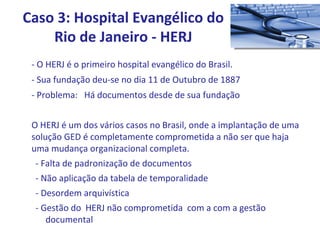 - O HERJ é o primeiro hospital evangélico do Brasil. - Sua fundação deu-se no dia 11 de Outubro de 1887 - Problema:  Há documentos desde de sua fundação O HERJ é um dos vários casos no Brasil, onde a implantação de uma solução GED é completamente comprometida a não ser que haja uma mudança organizacional completa. - Falta de padronização de documentos - Não aplicação da tabela de temporalidade - Desordem arquivística - Gestão do  HERJ não comprometida  com a com a gestão documental Caso 3: Hospital Evangélico do Rio de Janeiro - HERJ 