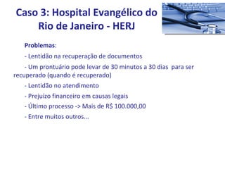 Problemas : - Lentidão na recuperação de documentos - Um prontuário pode levar de 30 minutos a 30 dias  para ser  recuperado (quando é recuperado) - Lentidão no atendimento - Prejuízo financeiro em causas legais - Último processo -> Mais de R$ 100.000,00 - Entre muitos outros... Caso 3: Hospital Evangélico do Rio de Janeiro - HERJ 