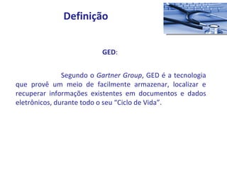 GED :  Segundo o  Gartner Group , GED é a tecnologia que provê um meio de facilmente armazenar, localizar e recuperar informações existentes em documentos e dados eletrônicos, durante todo o seu “Ciclo de Vida”. Definição 