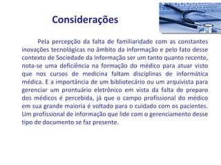   Pela percepção da falta de familiaridade com as constantes inovações tecnológicas no âmbito da informação e pelo fato desse contexto de Sociedade da Informação ser um tanto quanto recente, nota-se uma deficiência na formação do médico para atuar visto que nos cursos de medicina faltam disciplinas de informática médica. E a importância de um bibliotecário ou um arquivista para gerenciar um prontuário eletrônico em vista da falta de preparo dos médicos é percebida, já que o campo profissional do médico em sua grande maioria é voltado para o cuidado com os pacientes. Um profissional de informação que lide com o gerenciamento desse tipo de documento se faz presente.  Considerações 