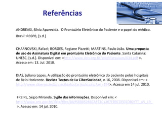 ANDREASI, Silvia Aparecida.  O Prontuário Eletrônico do Paciente e o papel do médico. Brasil: RBSPB, [s.d.] CHARNOVSKI, Rafael; BORGES, Regiane Pizzetti; MARTINS, Paulo João.  Uma proposta de uso de Assinatura Digital em prontuário Eletrônico do Paciente . Santa Catarina: UNESC, [s.d.]. Disponível em: < http://www.sbis.org.br/cbis9/arquivos/634.pdf  >. Acesso em: 13. Jul. 2010.  DIAS, Juliana Lopes. A utilização do prontuário eletrônico do paciente pelos hospitais de Belo Horizonte.  Revista Textos de La CiberSociedad , n.16, 2008. Disponível em: < http://www.cibersociedad.net/textos/articulo.php?art=194 >. Acesso em 14 jul. 2010.   FREIRE, Ségio Miranda.  Sigilo das informações . Disponível em: < http://www.ans.gov.br/data/files/8A958865266CAFE201267FB9CDED2DB2/TT_AS_19_SMirandaFreire_SigiloInformacoes.pdf  >. Acesso em: 14 jul. 2010. Referências 
