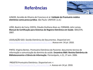 JUNIOR, Geraldo de Oliveira de Francisco et al.  Validade do Prontuário médico eletrônico como prova jurídica . São Paulo: UNIFESP, [s.d.] LEÃO, Beatriz de Faria; COSTA, Cláudio Giulliano Alves as; FORMAN, John Lemos.  Manual de Certificação para Sistemas de Registro Eletrônico em Saúde . SBIS/CFR, 2007.  LEGISLAÇÃO GED. Gestão Eletrônica de Documentos. Disponível em:  http://www.ged.net.br/resolucaocfm1821.html  Acesso em: 14 jul. 2010. PINTO, Virgínia Bentes. Prontuário Eletrônico do Paciente: documento técnico de informação e comunicação do domínio da saúde.  Encontros Bibli: Revista Eletrônica de Biblioteconomia e Ciência da Informação . Florianópolis, n.21, 1º sem. 2006.    PROJETO Prontuário Eletrônico. Disponível em: < http://www.fmt.am.gov.br/p_eletronico.htm >. Acesso em 14 jul. 2010.  Referências 