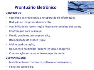 VANTAGENS: Facilidade de organização e recuperação da informação; Redução no tempo de atendimento; Possibilidade de reconstrução histórica e completa dos casos; Contribuição para pesquisa; Fim do problema de compreensão; Racionalidade do espaço físico; Melhor padronização; Documento multimídia (podem ter sons e imagens); Comunicação entre paciente e equipe de saúde. DESVANTAGENS: Investimentos em hardware, software e treinamento; Falhas na tecnologia. Prontuário Eletrônico 