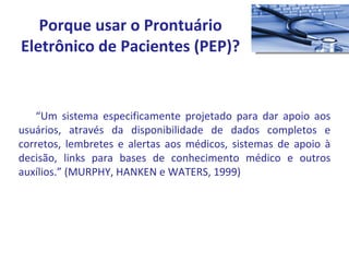 “ Um sistema especificamente projetado para dar apoio aos usuários, através da disponibilidade de dados completos e corretos, lembretes e alertas aos médicos, sistemas de apoio à decisão, links para bases de conhecimento médico e outros auxílios.” (MURPHY, HANKEN e WATERS, 1999) Porque usar o Prontuário Eletrônico de Pacientes (PEP)? 