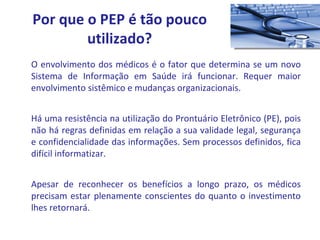 O envolvimento dos médicos é o fator que determina se um novo Sistema de Informação em Saúde irá funcionar. Requer maior envolvimento sistêmico e mudanças organizacionais. Há uma resistência na utilização do Prontuário Eletrônico (PE), pois não há regras definidas em relação a sua validade legal, segurança e confidencialidade das informações. Sem processos definidos, fica difícil informatizar. Apesar de reconhecer os benefícios a longo prazo, os médicos precisam estar plenamente conscientes do quanto o investimento lhes retornará. Por que o PEP é tão pouco utilizado? 