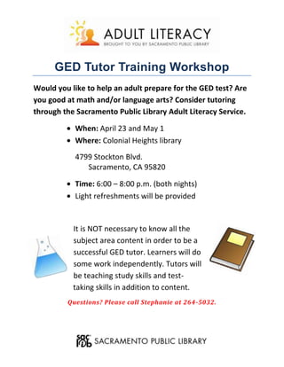 GED Tutor Training Workshop
Would you like to help an adult prepare for the GED test? Are
you good at math and/or language arts? Consider tutoring
through the Sacramento Public Library Adult Literacy Service.

           When: April 23 and May 1
           Where: Colonial Heights library
           4799 Stockton Blvd.
              Sacramento, CA 95820

           Time: 6:00 – 8:00 p.m. (both nights)
           Light refreshments will be provided


           It is NOT necessary to know all the
           subject area content in order to be a
           successful GED tutor. Learners will do
           some work independently. Tutors will
           be teaching study skills and test-
           taking skills in addition to content.
         Questions? Please call Stephanie at 264-5032.
 