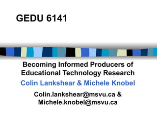 GEDU 6141 Becoming Informed Producers of Educational Technology Research Colin Lankshear & Michele Knobel Colin.lankshear@msvu.ca & Michele.knobel@msvu.ca 