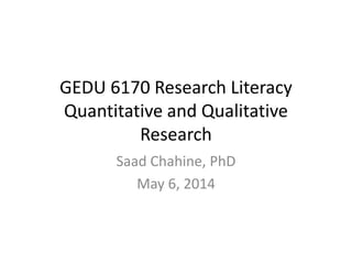 GEDU 6170 Research Literacy
Quantitative and Qualitative
Research
Saad Chahine, PhD
May 6, 2014
 