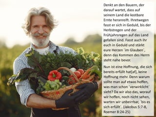 Denkt an den Bauern, der
darauf wartet, dass auf
seinem Land die kostbare
Ernte heranreift. Ihretwegen
fasst er sich in Geduld, bis der
Herbstregen und der
Frühjahrsregen auf das Land
gefallen sind. Fasst auch ihr
euch in Geduld und stärkt
eure Herzen ´im Glauben`,
denn das Kommen des Herrn
steht nahe bevor.
Nun ist eine Hoffnung, die sich
bereits erfüllt hat[af], keine
Hoffnung mehr. Denn warum
sollte man auf etwas hoffen,
was man schon ´verwirklicht`
sieht? Da wir also das, worauf
wir hoffen, noch nicht sehen,
warten wir unbeirrbar, ´bis es
sich erfüllt`. (Jakobus 5:7-8,
Roemer 8:24-25)
 