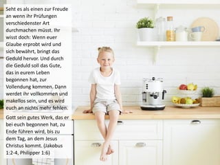 Seht es als einen zur Freude
an wenn ihr Prüfungen
verschiedenster Art
durchmachen müsst. Ihr
wisst doch: Wenn euer
Glaube erprobt wird und
sich bewährt, bringt das
Geduld hervor. Und durch
die Geduld soll das Gute,
das in eurem Leben
begonnen hat, zur
Vollendung kommen. Dann
werdet ihr vollkommen und
makellos sein, und es wird
euch an nichts mehr fehlen.
Gott sein gutes Werk, das er
bei euch begonnen hat, zu
Ende führen wird, bis zu
dem Tag, an dem Jesus
Christus kommt. (Jakobus
1:2-4, Philipper 1:6)
 