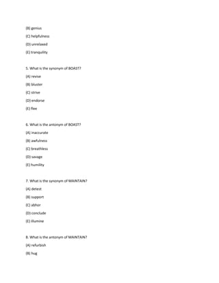 (B) genius
(C) helpfulness
(D) unrelaxed
(E) tranquility
5. What is the synonym of BOAST?
(A) revise
(B) bluster
(C) strive
(D) endorse
(E) flee
6. What is the antonym of BOAST?
(A) inaccurate
(B) awfulness
(C) breathless
(D) savage
(E) humility
7. What is the synonym of MAINTAIN?
(A) detest
(B) support
(C) abhor
(D) conclude
(E) illumine
8. What is the antonym of MAINTAIN?
(A) refurbish
(B) hug
 