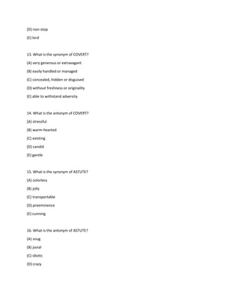 (D) non-stop
(E) lord
13. What is the synonym of COVERT?
(A) very generous or extravagant
(B) easily handled or managed
(C) concealed, hidden or disguised
(D) without freshness or originality
(E) able to withstand adversity
14. What is the antonym of COVERT?
(A) stressful
(B) warm-hearted
(C) existing
(D) candid
(E) gentle
15. What is the synonym of ASTUTE?
(A) colorless
(B) jolly
(C) transportable
(D) preeminence
(E) cunning
16. What is the antonym of ASTUTE?
(A) snug
(B) jovial
(C) idiotic
(D) crazy
 