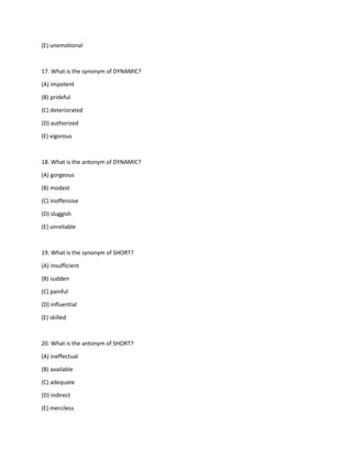 (E) unemotional
17. What is the synonym of DYNAMIC?
(A) impotent
(B) prideful
(C) deteriorated
(D) authorized
(E) vigorous
18. What is the antonym of DYNAMIC?
(A) gorgeous
(B) modest
(C) inoffensive
(D) sluggish
(E) unreliable
19. What is the synonym of SHORT?
(A) insufficient
(B) sudden
(C) painful
(D) influential
(E) skilled
20. What is the antonym of SHORT?
(A) ineffectual
(B) available
(C) adequate
(D) indirect
(E) merciless
 