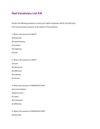 Ged Vocabulary List Pdf
Answer the following questions to check your English vocabulary skill for the GED Exam.
(The correct answers are given at the bottom of the questions)
1. What is the synonym of UNITY?
(A) basement
(B) speechlessness
(C) freedom
(D) singleness
(E) land
2. What is the antonym of UNITY?
(A) toxin
(B) adventurer
(C) difference
(D) solidness
(E) fairness
3. What is the synonym of INFRASTRUCTURE?
(A) accommodation
(B) gloriousness
(C) talent
(D) framework
(E) difference
4. What is the antonym of INFRASTRUCTURE?
(A) journalist
 
