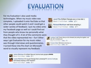 For my Evaluation I also used media
technologies. When my music video was
complete, I uploaded it onto YouTube so that
other people could watch it and I could get a
wider variety of feedback. I put my video onto
my Facebook page as well so I could find out
from people who know me personally what
they thought of it. A lot of the comments were
that the video represented me – fun! Other
ways I got Evaluation for my music video
was through Interviews and questionnaires.
I turned these into Pie chart on Microsoft
word to visually represent my feedback.
 
