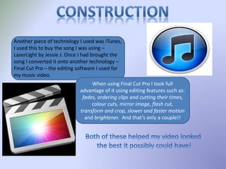 Another piece of technology I used was iTunes,
I used this to buy the song I was using –
LaserLight by Jessie J. Once I had brought the
song I converted it onto another technology –
Final Cut Pro – the editing software I used for
my music video.
When using Final Cut Pro I took full
advantage of it using editing features such as:
fades, ordering clips and cutting their times,
colour cuts, mirror image, flash cut,
transform and crop, slower and faster motion
and brightener. And that’s only a couple!!
 