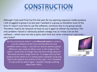 Although I had used Final Cut Pro last year for my opening sequence media product,
I still struggled to grasp it as last year I worked in a group so therefore most of the
time If I wasn’t sure how to use the software, someone else in my group would.
Therefore I had to do research on how to use it again to refresh my memory. The
only problem I faced is I obviously picked a dodgy mac as I froze a lot on the
software – which sent me into a panic each time but never crashed so I was lucky –
very lucky!!
For the promotional advert I used Microsoft word to create it.
I use this software all the time and therefore am very
confident when using it. I also did not need to add any special
effects as I was using my album cover as the image on the
advert. I know how to change sizes and move things about on
Microsoft and also change fonts etc. I’m happy with my final
product of the advert as it is exactly what I wanted it to be and
I feel it still captures the essence of the song – fun!! Therefore
If I was to do my advert again, I wouldn’t change anything
about how I did it.
 