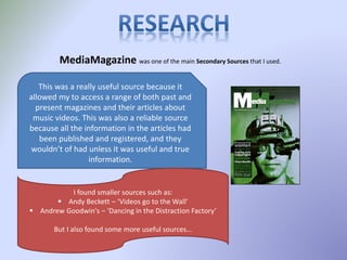 MediaMagazine was one of the main Secondary Sources that I used.
This was a really useful source because it
allowed my to access a range of both past and
present magazines and their articles about
music videos. This was also a reliable source
because all the information in the articles had
been published and registered, and they
wouldn’t of had unless it was useful and true
information.
I found smaller sources such as:
 Andy Beckett – ‘Videos go to the Wall’
 Andrew Goodwin's – ‘Dancing in the Distraction Factory’
But I also found some more useful sources…
 