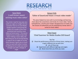 Suzy Davis
‘a well-known award-
winning music video editor’
The article I read for Suzy was very
useful as it gave an insight into her
transition from an A-Level Media
Studies teacher to becoming the
“editor of a number of the most
acclaimed and inventive music
videos of recent years”. This source
helped me as it made it clear that
when making a music video, the
best thing you can do during filming
is capture lots of angles for all the
shots because it gives you so much
more to work with when it comes
to editing and can make your piece
stronger just with a change of
angle.
Simon Frith
‘Editor of Sound and Vision: A music video reader’
This piece helped me more with my terminology and learning
more about the conventions and trends of a music video. Textual
‘schizophrenia,’ and the post-modern disappearance of reality and
the erosion of authenticity are all contemporary trends when it
comes to music videos.
Pete Fraser
‘Chief Examiner for Media Studies OCR board’
Top Tips
 Shoot the performance minimum of three times, making sure
to get a different set-up each time.
 Lots of Close-ups
 Experiment with different lightings and angles
 Shoot more then you think you need.
 