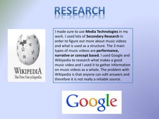 I made sure to use Media Technologies in my
work. I used lots of Secondary Research in
order to figure out more about music videos
and what is used as a structure. The 3 main
types of music videos are performance,
narrative or concept based. I used Google and
Wikipedia to research what makes a good
music video and I used it to gather information
on music videos as a whole. The problem with
Wikipedia is that anyone can edit answers and
therefore it is not really a reliable source.
 