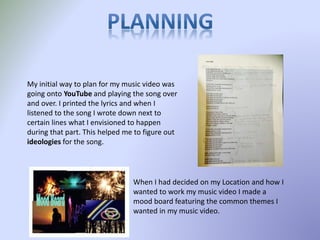 My initial way to plan for my music video was
going onto YouTube and playing the song over
and over. I printed the lyrics and when I
listened to the song I wrote down next to
certain lines what I envisioned to happen
during that part. This helped me to figure out
ideologies for the song.
When I had decided on my Location and how I
wanted to work my music video I made a
mood board featuring the common themes I
wanted in my music video.
 