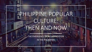 PHILIPPINE POPULAR
CULTURE:
THEN AND NOW
THE EMERGENCE OF MODERNIZATION
IN THE PHILIPPINES
 