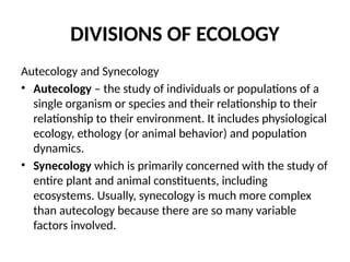 DIVISIONS OF ECOLOGY
Autecology and Synecology
• Autecology – the study of individuals or populations of a
single organism or species and their relationship to their
relationship to their environment. It includes physiological
ecology, ethology (or animal behavior) and population
dynamics.
• Synecology which is primarily concerned with the study of
entire plant and animal constituents, including
ecosystems. Usually, synecology is much more complex
than autecology because there are so many variable
factors involved.
 