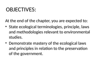 OBJECTIVES:
At the end of the chapter, you are expected to:
• State ecological terminologies, principle, laws
and methodologies relevant to environmental
studies.
• Demonstrate mastery of the ecological laws
and principles in relation to the preservation
of the government.
 