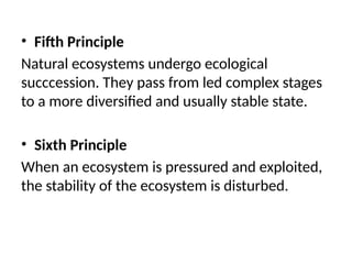 • Fifth Principle
Natural ecosystems undergo ecological
succcession. They pass from led complex stages
to a more diversified and usually stable state.
• Sixth Principle
When an ecosystem is pressured and exploited,
the stability of the ecosystem is disturbed.
 