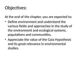 Objectives:
At the end of the chapter, you are expected to:
• Define environment and understand the
various fields and approaches in the study of
the environment and ecological systems,
populations and communities.
• Appreciate the value of the Gaia Hypothesis
and its great relevance in environmental
studies.
 