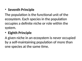 • Seventh Principle
The population is the functional unit of the
ecosystem. Each species in the population
occupies a definite niche or role within the
system.
• Eighth Principle
A given niche in an ecosystem is never occupied
by a self-maintaining population of more than
one species at the same time.
 