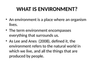 WHAT IS ENVIRONMENT?
• An environment is a place where an organism
lives.
• The term environment encompasses
everything that surrounds us.
• As Lee and Anes (2008), defined it, the
environment refers to the natural world in
which we live, and all the things that are
produced by people.
 