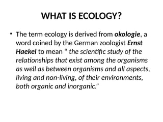 WHAT IS ECOLOGY?
• The term ecology is derived from okologie, a
word coined by the German zoologist Ernst
Haekel to mean “ the scientific study of the
relationships that exist among the organisms
as well as between organisms and all aspects,
living and non-living, of their environments,
both organic and inorganic.”
 