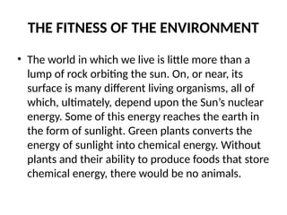 THE FITNESS OF THE ENVIRONMENT
• The world in which we live is little more than a
lump of rock orbiting the sun. On, or near, its
surface is many different living organisms, all of
which, ultimately, depend upon the Sun’s nuclear
energy. Some of this energy reaches the earth in
the form of sunlight. Green plants converts the
energy of sunlight into chemical energy. Without
plants and their ability to produce foods that store
chemical energy, there would be no animals.
 
